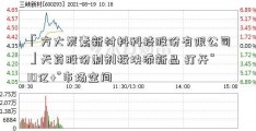 「方大炭素新材料科技股份有限公司」天药股份制剂板块添新品 打开“10亿+”市场空间