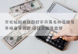 万亿私捷信金融打不开怎么办募服务市场启幕在即 着重三服务监管