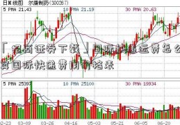 「招商证券下载」国际快递运费怎么算国际快递费用价格表