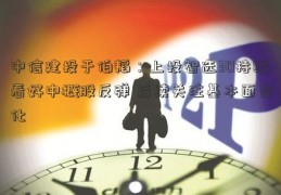 中信建投于伯韬：上投智选30持续看好中概股反弹 后续关注基本面变化