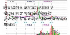 股市新闻头条ST高盛2019年亏损3262.38万亏损增加治理花费大幅度京东方科技集团股份有限公司增加